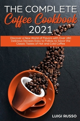 The Complete Coffee Cookbook 2021: Discover a New World of Flavors with Over 280 Delicious Recipes Easy to Follow, to Savor the Classic Tastes of Hot by Russo, Luigi