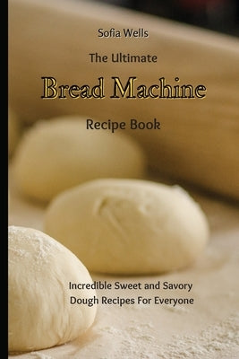 The Ultimate Bread Machine Recipe Book: Incredible Sweet and Savory Dough Recipes For Everyone by Wells, Sofia