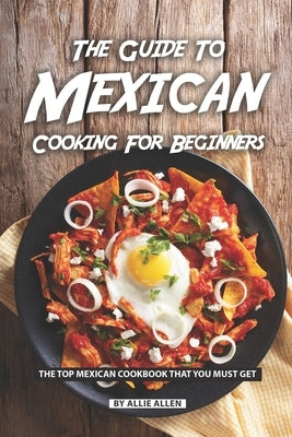 The Guide to Mexican Cooking for Beginners: The Top Mexican Cookbook That You Must Get by Allen, Allie