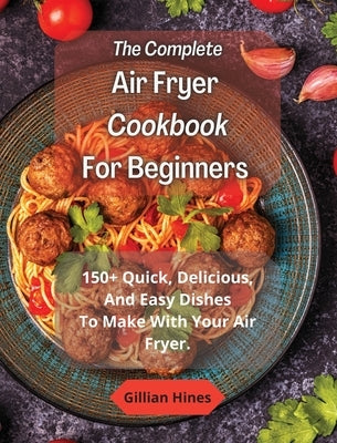 The Complete Air Fryer Cookbook For Beginners: 150+ Quick, Delicious, And Easy Dishes To Make With Your Air Fryer. by Hines, Gillian