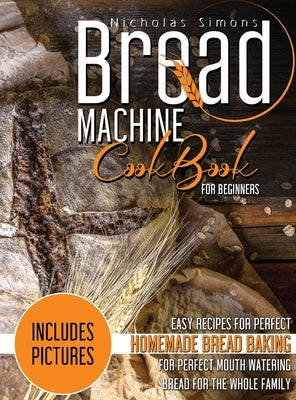 Bread Machine CookBook for Beginners: Easy Recipes for Perfect Homemade Bread Baking Includes Colored Pictures for Perfect Mouth Watering Bread for Th by Simons, Nicholas