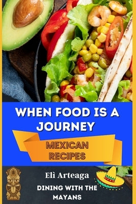 When Food Is a Journey. Mexican Recipes. by Elì Arteaga, Dining With the Mayans