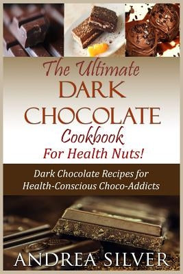 The Ultimate Dark Chocolate Cookbook for Health Nuts!: Dark Chocolate Recipes for Health-Conscious Choco-Addicts by Silver, Andrea