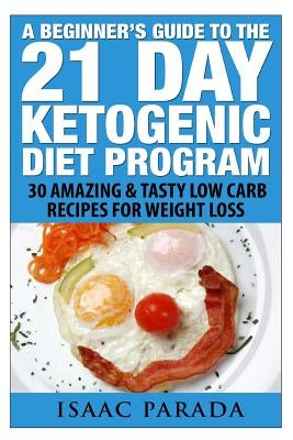 A Beginner's Guide To The 21 Day Ketogenic Diet Program: 30 Amazing & Tasty Low Carb Recipes For Weight Loss by Parada, Isaac