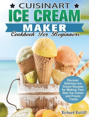 Cuisinart Ice Cream Maker Cookbook For Beginners: Discover Delicious Ice Cream Recipes for Making Your Own Ice Cream and Frozen Treats by Ratliff, Richard