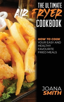The Ultimate Air Fryer Cookbook: How To Cook Your Easy And Healthy Favourite Fried Meals by Smith, Joana