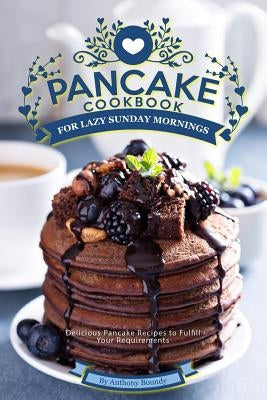 Pancake Cookbook for Lazy Sunday Mornings: Delicious Pancake Recipes to Fulfill Your Requirements by Boundy, Anthony