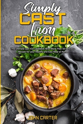 Simply Cast Iron Cookbook: The Ultimate Cast Iron Cookbook With More Then 50 Delicious Recipes for your Healthy and Easy Meal at Home by Carter, John