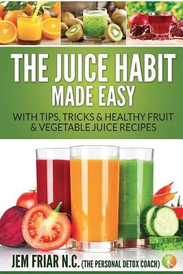 The Juice Habit Made Easy: With Tips, Tricks & Healthy Fruit & Vegetable Juice Recipes by Friar, Jem