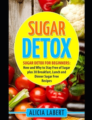 Sugar Detox: Sugar Detox for Beginners: How and Why to Stay Free of Sugar plus 30 Breakfast, Lunch and Dinner Sugar Free Recipes by Labert, Alicia