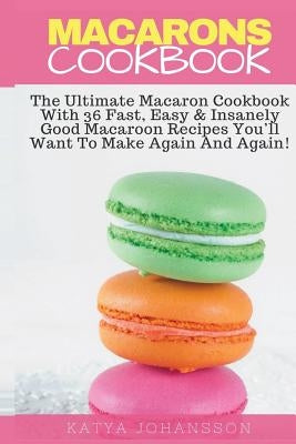 Macarons Cookbook: The Ultimate Macaron Cookbook With 36 Fast, Easy & Insanely Good Macaroon Recipes You'll Want To Make Again And Again by Johansson, Katya