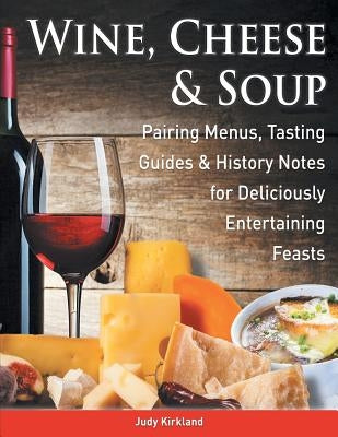 Wine, Cheese & Soup: Pairing Menus, Tasting Guides & History Notes for Deliciously Entertaining Feasts by Kirkland, Judy