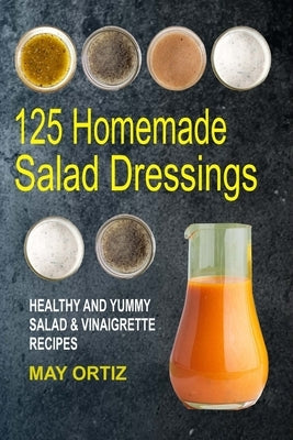 125 Homemade Salad Dressings: Healthy And Yummy Salad & Vinaigrette Recipes by Ortiz, May