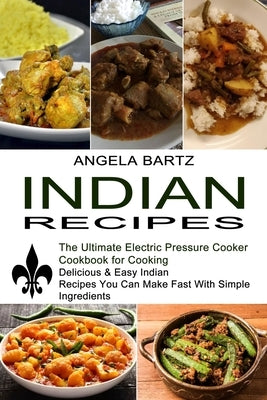 Indian Recipes: Delicious & Easy Indian Recipes You Can Make Fast With Simple Ingredients (The Ultimate Electric Pressure Cooker Cookb by Bartz, Angela