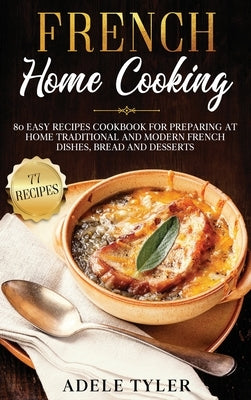 French Home Cooking: 80 Easy Recipes Cookbook For Preparing At Home Traditional And Modern French Dishes, Bread And Desserts by Tyler, Adele