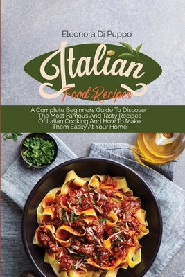 Italian Food Recipes: A Complete Beginners Guide To Discover The Most Famous And Tasty Recipes Of Italian Cooking And How To Make Them Easil by Di Puppo, Eleonora