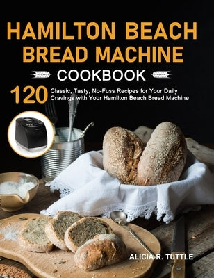 Hamilton Beach Bread Machine Cookbook: 120 Classic, Tasty, No-Fuss Recipes for Your Daily Cravings with Your Hamilton Beach Bread Machine by Tuttle, Alicia R.