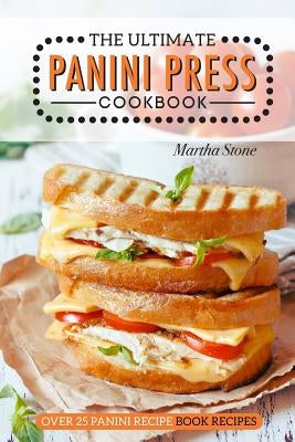 The Ultimate Panini Press Cookbook - Over 25 Panini Recipe Book Recipes: The Only Panini Maker Cookbook You Will Ever Need by Stone, Martha