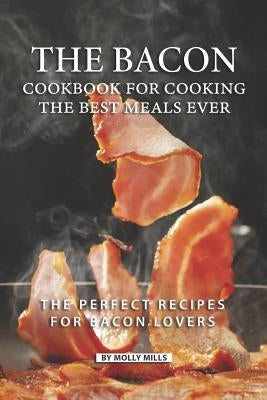 The Bacon Cookbook for Cooking the Best Meals Ever: The Perfect Recipes for Bacon Lovers by Mills, Molly