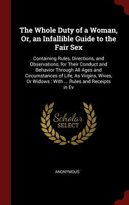 The Whole Duty of a Woman, Or, an Infallible Guide to the Fair Sex: Containing Rules, Directions, and Observations, for Their Conduct and Behavior Thr by Anonymous