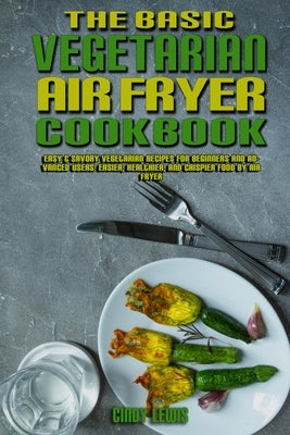 The Basic Vegetarian Air Fryer Cookbook: Easy & Savory Vegetarian Recipes for Beginners and Advanced Users. Easier, Healthier, and Crispier Food By Ai by Lewis, Cindy