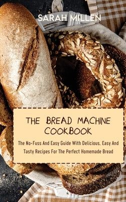 The Bread Machine Cookbook: The No-Fuss And Easy Guide With Delicious, Easy And Tasty Recipes For The Perfect Homemade Bread by Millen, Sarah
