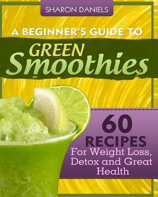A Beginner's Guide To Green Smoothies: 60 Recipes For Weight Loss, Detox and Great Health by Daniels, Sharon
