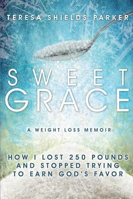 Sweet Grace: How I Lost 250 Pounds and Stopped Trying to Earn God's Favor by Parker, Teresa Shields