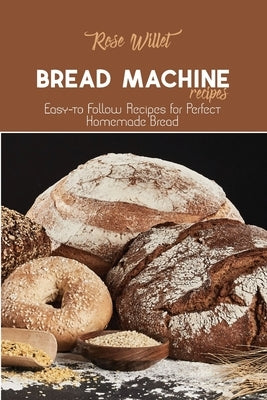Bread Machine Recipes: Easy-to Follow Recipes for Perfect Homemade Bread by Willet, Rose