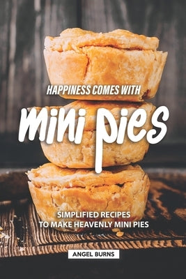 Happiness Comes with Mini Pies: Simplified Recipes to Make Heavenly Mini Pies by Burns, Angel