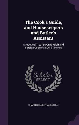 The Cook's Guide, and Housekeepers and Butler's Assistant: A Practical Treatise on English and Foreign Cookery in All Branches by Francatelli, Charles Elme