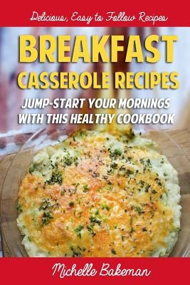 Breakfast Casserole Recipes: Jump-Start Your Mornings With This Healthy Cookbook by Bakeman, Michelle