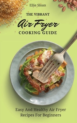 The Vibrant Air Fryer Cooking Guide: Easy And Healthy Air Fryer Recipes For Beginners by Sloan, Ellie