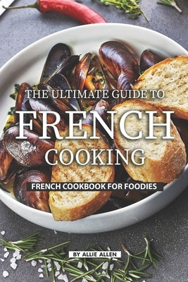 The Ultimate Guide to French Cooking: French Cookbook for Foodies by Allen, Allie