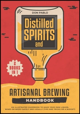 Distilled Spirits and Artisanal Brewing Handbook [2 Books in 1]: An Illustrated Guidebook to Make Your Own Liquor, Wines or Beers Safely and Legally ( by Pablo, Don