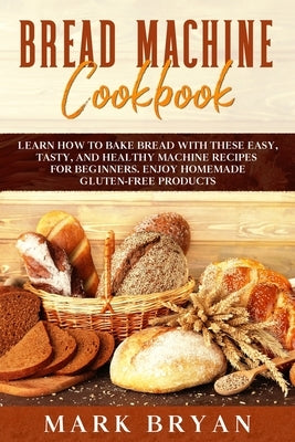 Bread Machine Cookbook: Learn How to Bake Bread with These Easy, Tasty, and Healthy Machine Recipes for Beginners. Enjoy Homemade Gluten-Free by Bryan, Mark