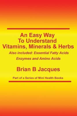 An Easy Way To Understand Vitamins, Minerals & Herbs: Also Included: Essential Fatty Acids, Enzymes & Amino Acids by Jacques, Brian B.