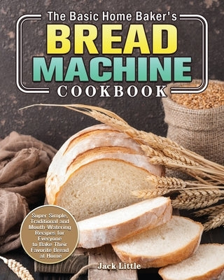The Basic Home Baker's Bread Machine Cookbook: Super Simple, Traditional and Mouth-Watering Recipes for Everyone to Bake Their Favorite Bread at Home by Little, Jack