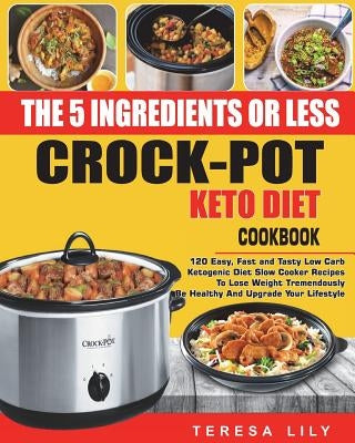The 5-Ingredient or Less Keto Diet Crock Pot Cookbook: 120 Easy, Fast and Tasty Low Carb Ketogenic Diet Slow Cooker Recipes to Lose Weight Tremendousl by Lily, Teresa
