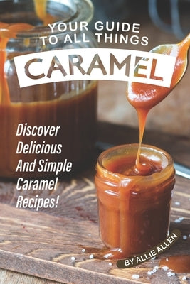 Your Guide to All Things Caramel: Discover Delicious and Simple Caramel Recipes! by Allen, Allie