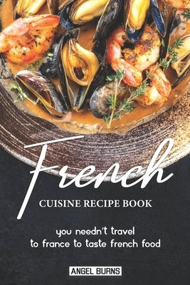 French Cuisine Recipe Book: You Needn't Travel to France to Taste French Food by Burns, Angel