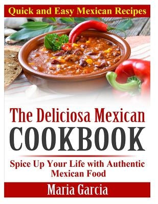 The Deliciosa Mexican Cookbook - Quick and Easy Mexican Recipes: Spice Up Your Life with Authentic Mexican Food by Garcia, Maria