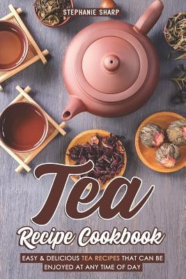 Tea Recipe Cookbook: Easy & Delicious Tea Recipes That Can Be Enjoyed at Any Time of Day by Sharp, Stephanie