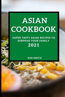 Asian Cookbook 2021: Super Tasty Asian Recipes to Surprise Your Family by Smith, Kim