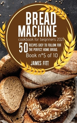 Bread Machine Cookbook for Beginners 2021: : 50 RECIPES EASY TO FOLLOW FOR THE PERFECT HOME BREAD. Book n°5 of 10 by Fitt, James