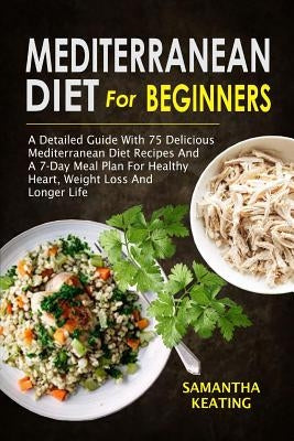 Mediterranean Diet For Beginners: A Detailed Guide With 75 Delicious Mediterranean Diet Recipes And A 7-Day Meal Plan For Healthy Heart, Weight Loss A by Keating, Samantha