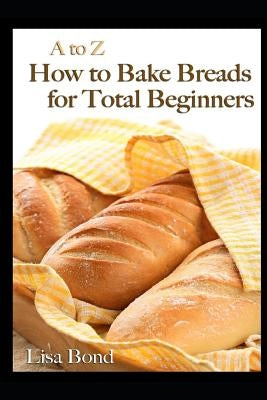 A to Z How to Bake Breads for Total Beginners by Bond, Lisa