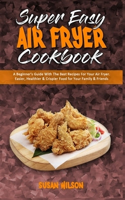Super Easy Air Fryer Cookbook: A Beginner's Guide With The Best Recipes For Your Air Fryer. Easier, Healthier & Crispier Food for Your Family & Frien by Wilson, Susan