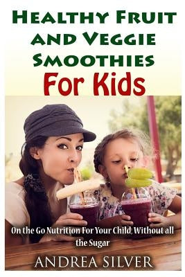 The Best Healthy Fruit and Veggie Smoothies for Kids: On the Go Nutrition for Your Child - Without all the Sugar by Silver, Andrea