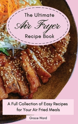 The Ultimate Air Fryer Recipe Book: A Full Collection of Easy Recipes for Your Air Fried Meals by Ward, Grace